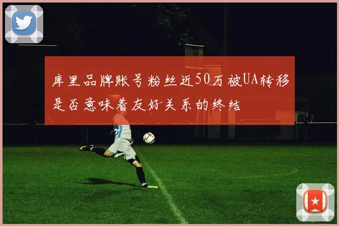库里品牌账号粉丝近50万被UA转移是否意味着友好关系的终结