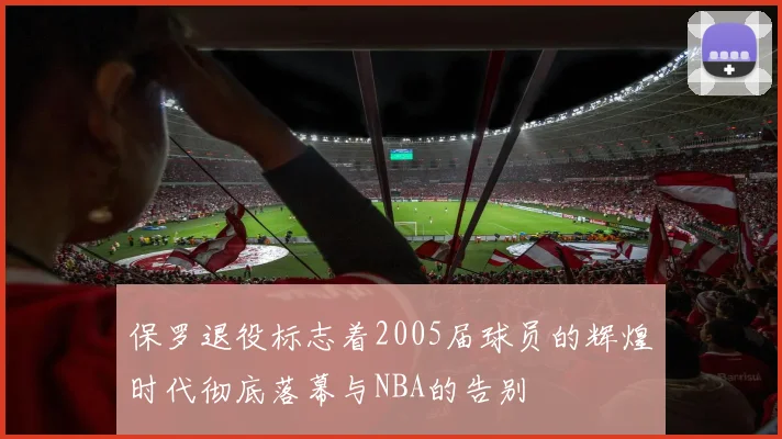保罗退役标志着2005届球员的辉煌时代彻底落幕与NBA的告别