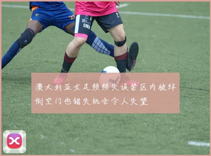 澳大利亚女足频频失误禁区内被绊倒空门也错失机会令人失望