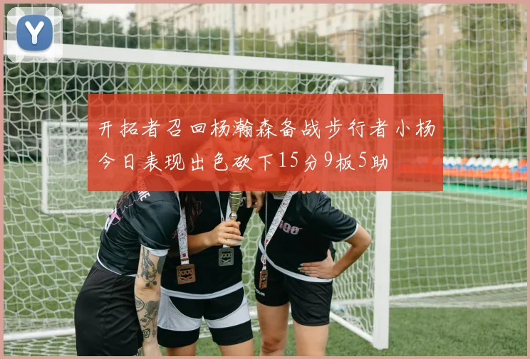 开拓者召回杨瀚森备战步行者小杨今日表现出色砍下15分9板5助