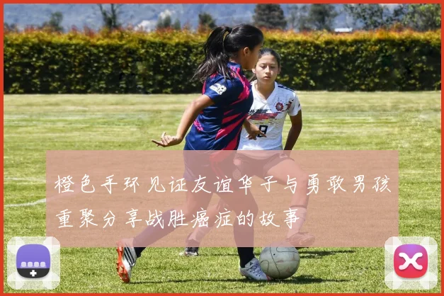 橙色手环见证友谊华子与勇敢男孩重聚分享战胜癌症的故事