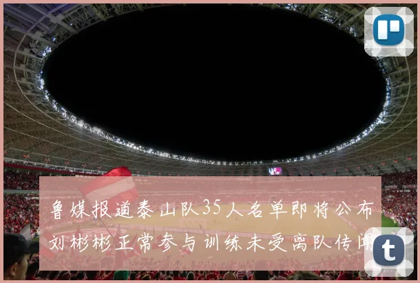鲁媒报道泰山队35人名单即将公布刘彬彬正常参与训练未受离队传闻影响