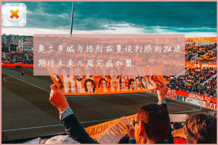 奥兰多城与格列兹曼谈判顺利推进期待未来几周完成加盟