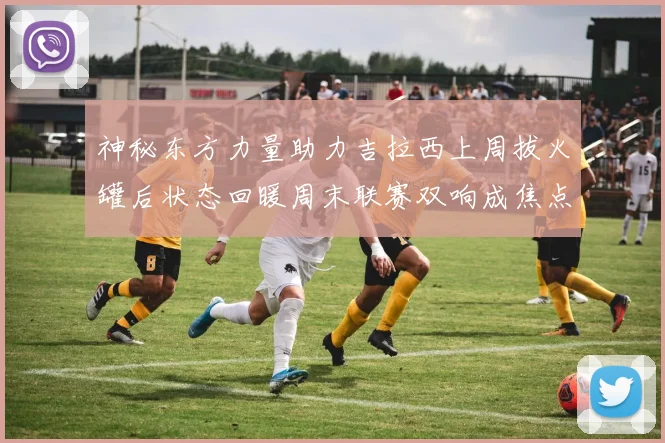 神秘东方力量助力吉拉西上周拔火罐后状态回暖周末联赛双响成焦点