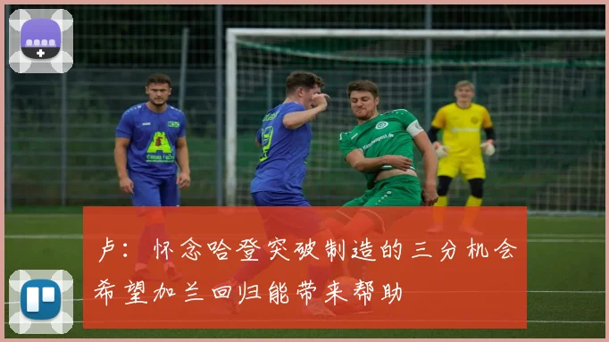 卢：怀念哈登突破制造的三分机会希望加兰回归能带来帮助