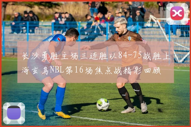 长沙勇胜主场三连胜以84-75战胜上海玄鸟NBL第16场焦点战精彩回顾