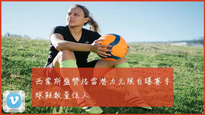 西蒙斯盛赞格雷潜力无限自曝赛季球鞋数量惊人